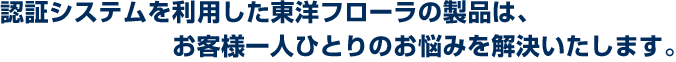 認証システムを利用した東洋フローラの製品は、お客様一人ひとりのお悩みを解決いたします。