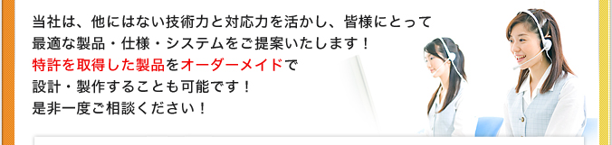 当社は、他にはない技術力と対応力を活かし、皆様にとって最適な製品・仕様・システムをご提案いたします！特許を取得した製品をオーダーメイドで設計・製作することも可能です！是非一度ご相談ください！