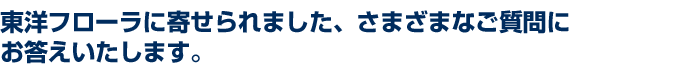 東洋フローラに寄せられました、さまざまなご質問にお答えいたします。