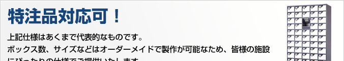 特注品対応可！上記仕様はあくまで代表的なものです。ボックス数、サイズなどはオーダーメードで製作が可能なため、皆様の施設にぴったりの仕様でご提供いたします。