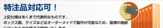 特注品対応可！上記仕様はあくまで代表的なものです。ボックス数、サイズなどはオーダーメードで製作が可能なため、皆様の施設にぴったりの仕様でご提供いたします。