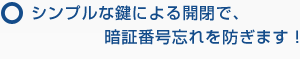 シンプルな鍵による開閉で、暗証番号忘れを防ぎます！
