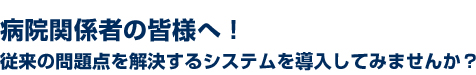 病院関係者の皆様へ！従来の問題点を解決するシステムを導入してみませんか？